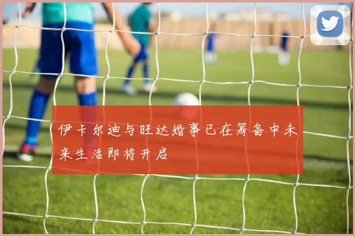 伊卡尔迪与旺达婚事已在筹备中未来生活即将开启