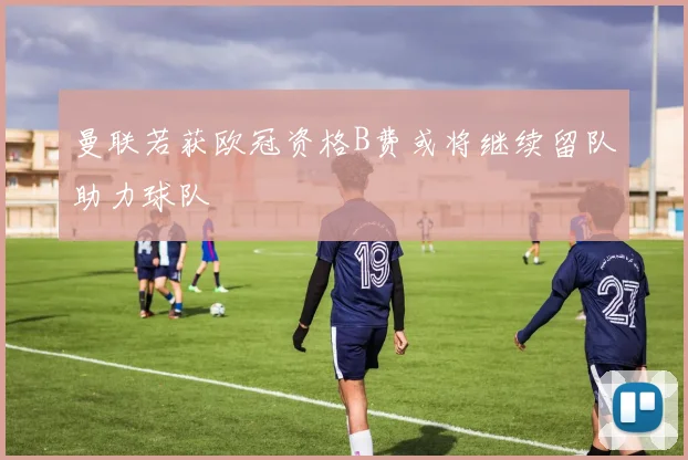 曼联若获欧冠资格B费或将继续留队助力球队