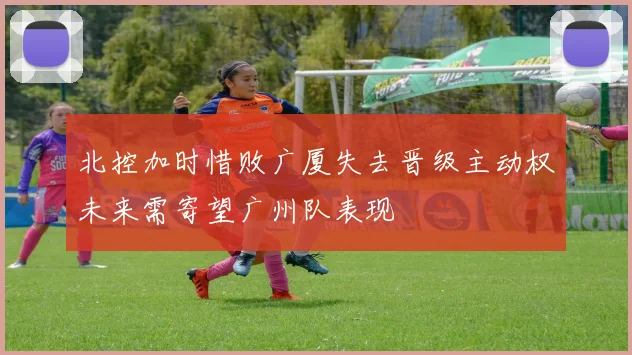 北控加时惜败广厦失去晋级主动权未来需寄望广州队表现
