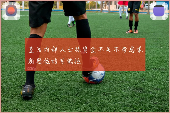皇马内部人士称资金不足不考虑求购恩佐的可能性