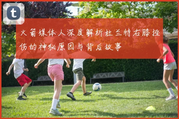 火箭媒体人深度解析杜兰特右膝挫伤的神秘原因与背后故事