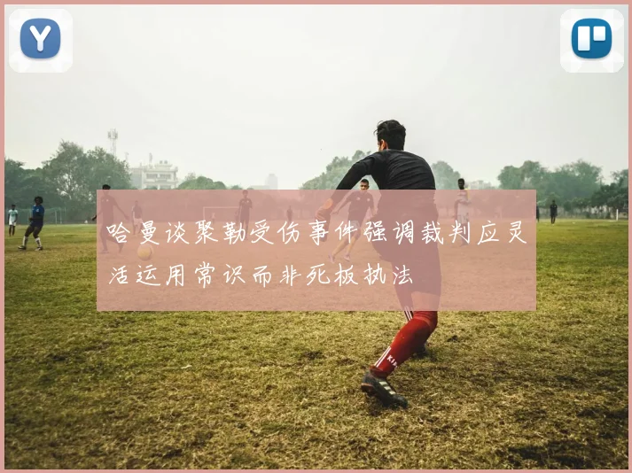 哈曼谈聚勒受伤事件强调裁判应灵活运用常识而非死板执法