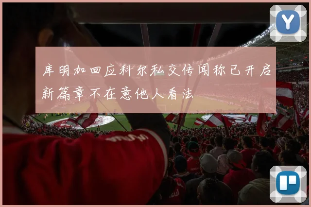 库明加回应科尔私交传闻称已开启新篇章不在意他人看法