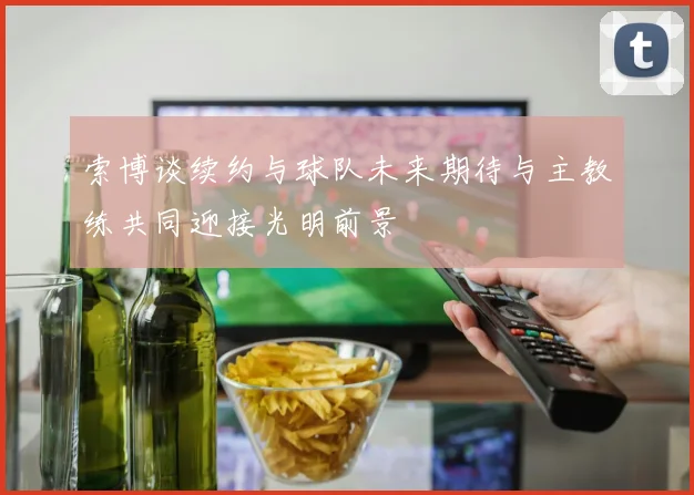 索博谈续约与球队未来期待与主教练共同迎接光明前景