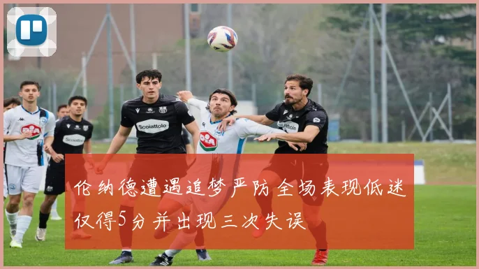 伦纳德遭遇追梦严防全场表现低迷仅得5分并出现三次失误