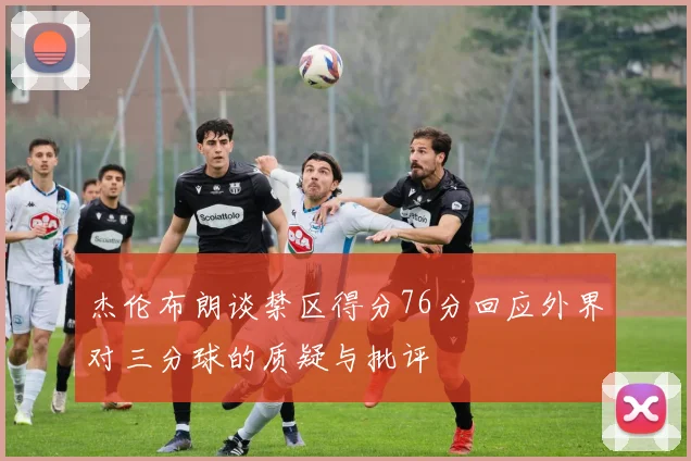 杰伦布朗谈禁区得分76分回应外界对三分球的质疑与批评
