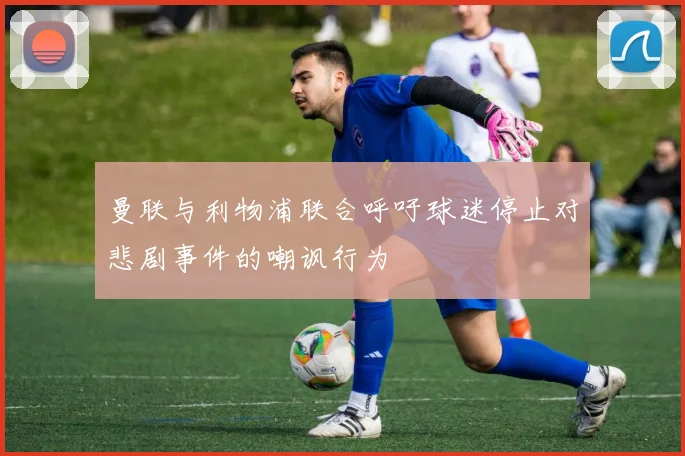 曼联与利物浦联合呼吁球迷停止对悲剧事件的嘲讽行为