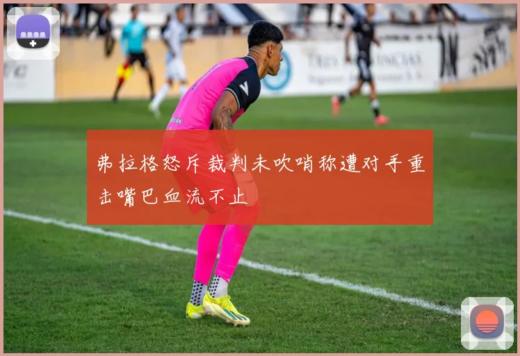 弗拉格怒斥裁判未吹哨称遭对手重击嘴巴血流不止