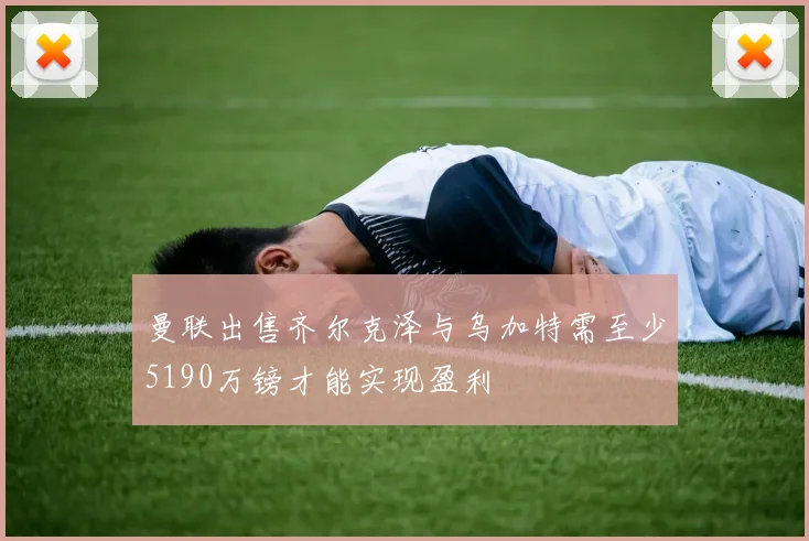 曼联出售齐尔克泽与乌加特需至少5190万镑才能实现盈利
