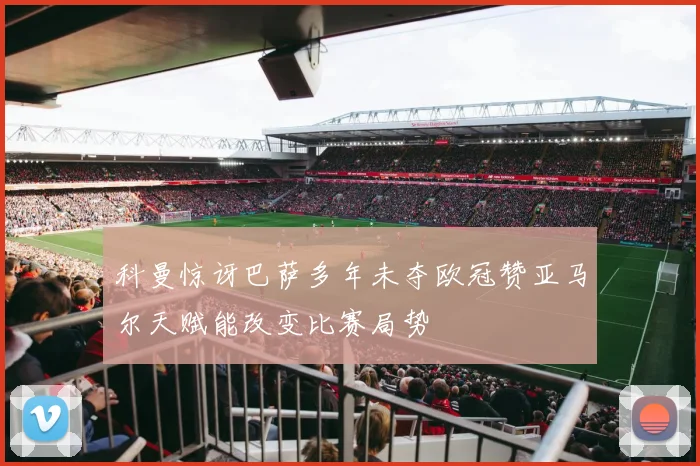 科曼惊讶巴萨多年未夺欧冠赞亚马尔天赋能改变比赛局势
