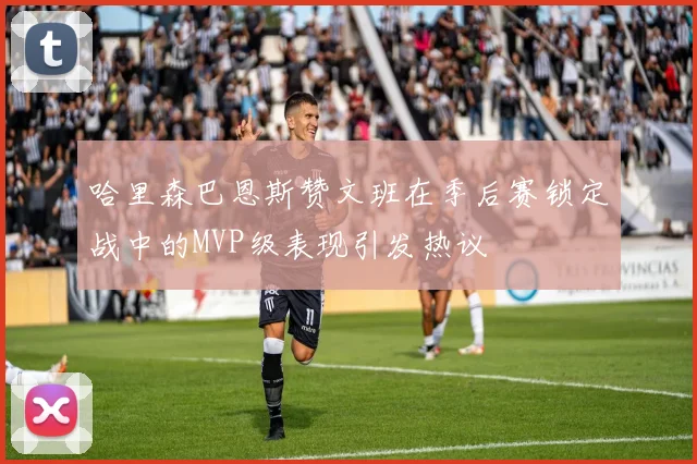 哈里森巴恩斯赞文班在季后赛锁定战中的MVP级表现引发热议