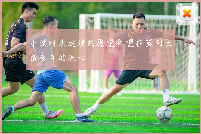 小波特表达续约愿望希望在篮网长留多年的决心