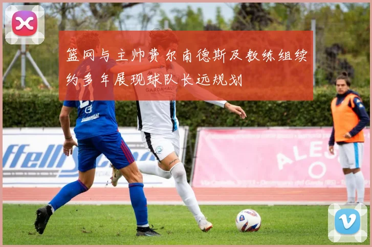篮网与主帅费尔南德斯及教练组续约多年展现球队长远规划